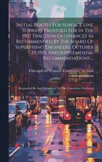 bokomslag Initial Routes For Surface Line Subways Provided For In The 1907 Traction Ordinances As Recommended By The Board Of Supervising Engineers, October 29, 1913, And Supplemental Recommendations ...