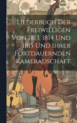 Liederbuch Der Freiwilligen Von 1813, 1814 Und 1815 Und Ihrer Fortdauernden Kameradschaft 1