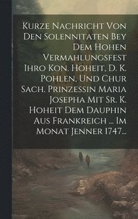 bokomslag Kurze Nachricht Von Den Solennitaten Bey Dem Hohen Vermahlungsfest Ihro Kon. Hoheit, D. K. Pohlen, Und Chur Sach. Prinzessin Maria Josepha Mit Sr. K. Hoheit Dem Dauphin Aus Frankreich ... Im Monat ...