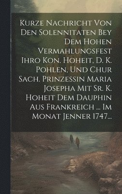 Anonymous - Kurze Nachricht Von Den Solennitaten Bey Dem Hohen Vermahlungsfest Ihro Kon. Hoheit, D. K. Pohlen, Und Chur Sach. Prinzessin Maria Josepha Mit Sr. K. Hoheit Dem Dauphin Aus Frankreich ... Im Monat Jenner 1747..., Inbunden