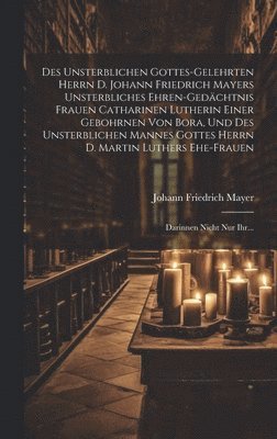 bokomslag Des Unsterblichen Gottes-gelehrten Herrn D. Johann Friedrich Mayers Unsterbliches Ehren-gedchtnis Frauen Catharinen Lutherin Einer Gebohrnen Von Bora, Und Des Unsterblichen Mannes Gottes Herrn D.