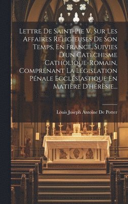 Lettre De Saint-pie V. Sur Les Affaires Religieuses De Son Temps, En France, Suivies D'un Catéchisme Catholique-romain, Comprenant La Législation Pénale Ecclésiastique En Matière D'hérèsie...
