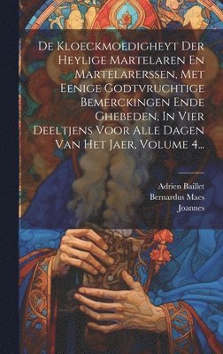 De Kloeckmoedigheyt Der Heylige Martelaren En Martelarerssen, Met Eenige Godtvruchtige Bemerckingen Ende Ghebeden, In Vier Deeltjens Voor Alle Dagen Van Het Jaer, Volume 4... 1