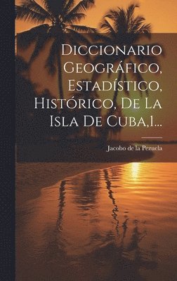 Diccionario Geogrfico, Estadstico, Histrico, De La Isla De Cuba,1... 1