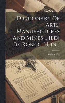 Andrew Ure - Dictionary Of Arts, Manufactures And Mines ... [ed] By Robert Hunt, Inbunden