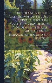 bokomslag höchste Cultur aller Blumpflanzen, um zu jeder Jahrszeit im Garten, im Zimmer und vor den Fenster alle Arten Blumen heranzutreiben und zu pflegen.