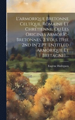 L'armorique Bretonne Celtque, Romaine Et Chrtienne, Ou Les Origines Armorc-bretonnes. 2 Vols. [the 2nd In 2 Pt. Entitled Armorique Et Bretagne].... 1