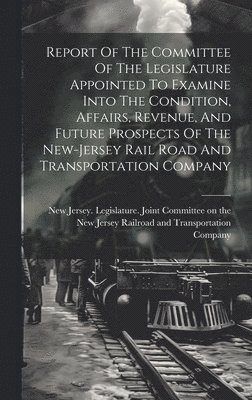 Report Of The Committee Of The Legislature Appointed To Examine Into The Condition, Affairs, Revenue, And Future Prospects Of The New-jersey Rail Road And Transportation Company 1