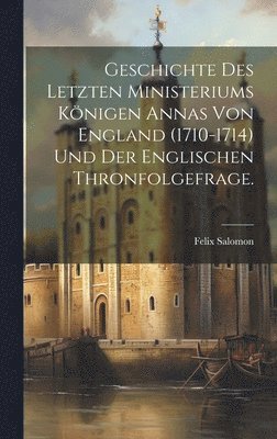 Geschichte des letzten Ministeriums Knigen Annas von England (1710-1714) und der englischen Thronfolgefrage. 1