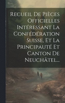 Recueil De Pices Officielles Intressant La Confdration Suisse, Et La Principaut Et Canton De Neuchtel... 1