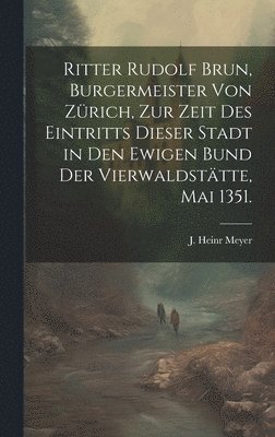 Ritter Rudolf Brun, Burgermeister von Zrich, zur Zeit des Eintritts dieser Stadt in den ewigen Bund der Vierwaldsttte, Mai 1351. 1