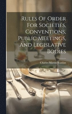 Rules Of Order For Societies, Conventions, Public Meetings, And Legislative Bodies