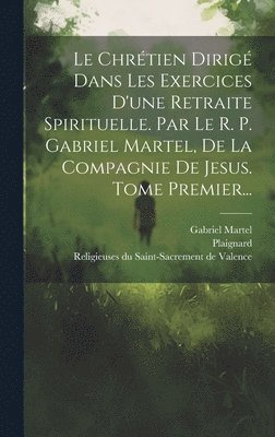 Le Chrtien Dirig Dans Les Exercices D'une Retraite Spirituelle. Par Le R. P. Gabriel Martel, De La Compagnie De Jesus. Tome Premier... 1