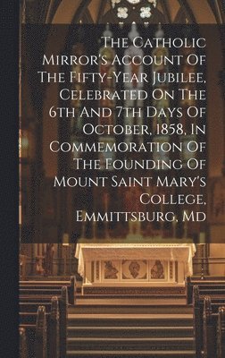 The Catholic Mirror's Account Of The Fifty-year Jubilee, Celebrated On The 6th And 7th Days Of October, 1858, In Commemoration Of The Founding Of Mount Saint Mary's College, Emmittsburg, Md 1