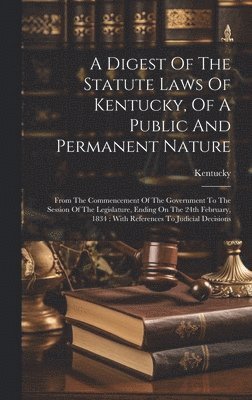 A Digest Of The Statute Laws Of Kentucky, Of A Public And Permanent Nature 1