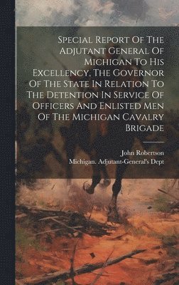 Michigan Adjutant-General's Dept, John Robertson, Michigan. Adjutant-General's Dept - Special Report Of The Adjutant General Of Michigan To His Excellency, The Governor Of The State In Relation To The Detention In Service Of Officers And Enlisted Men Of The Michigan Cavalry Brigade, Inbunden