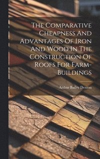 bokomslag The Comparative Cheapness And Advantages Of Iron And Wood In The Construction Of Roofs For Farm-buildings
