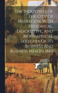 bokomslag The Industries Of The City Of Muskegon, With Historical, Descriptive, And Biographical Sketches Of Its Business And Business Men In 1880