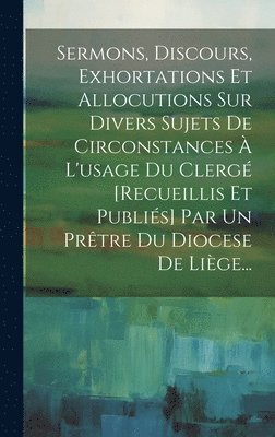 bokomslag Sermons, Discours, Exhortations Et Allocutions Sur Divers Sujets De Circonstances  L'usage Du Clerg [recueillis Et Publis] Par Un Prtre Du Diocese De Lige...