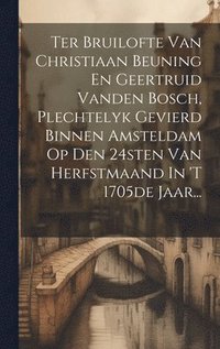 bokomslag Ter Bruilofte Van Christiaan Beuning En Geertruid Vanden Bosch, Plechtelyk Gevierd Binnen Amsteldam Op Den 24sten Van Herfstmaand In 't 1705de Jaar...