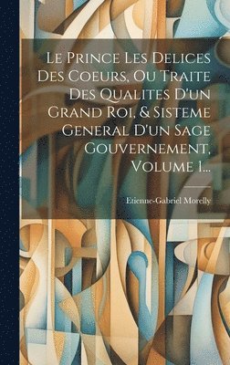 Le Prince Les Delices Des Coeurs, Ou Traite Des Qualites D'un Grand Roi, & Sisteme General D'un Sage Gouvernement, Volume 1... 1