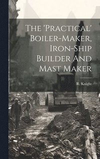 bokomslag The 'practical' Boiler-maker, Iron-ship Builder And Mast Maker
