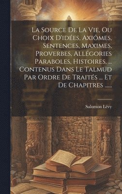 bokomslag La Source De La Vie, Ou Choix D'ides, Aximes, Sentences, Maximes, Proverbes, Allgories Paraboles, Histoires, ... Contenus Dans Le Talmud Par Ordre De Traits ... Et De Chapitres ......