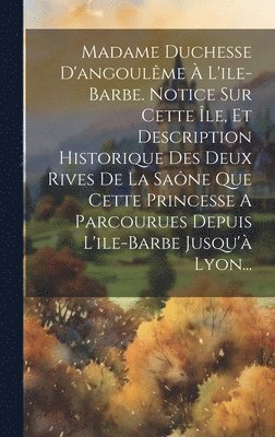 Madame Duchesse D'angoulme  L'ile-barbe. Notice Sur Cette le, Et Description Historique Des Deux Rives De La Sane Que Cette Princesse A Parcourues Depuis L'ile-barbe Jusqu' Lyon... 1