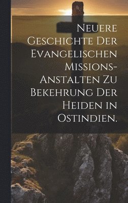 Neuere Geschichte der Evangelischen Missions-Anstalten zu Bekehrung der Heiden in Ostindien. 1