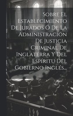 bokomslag Sobre El Establecimiento De Jurados  De La Administracin De Justicia Criminal De Inglaterra Y Del Espritu Del Gobierno Ingls...