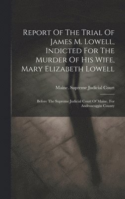 Maine Supreme Judicial Court - Report Of The Trial Of James M. Lowell, Indicted For The Murder Of His Wife, Mary Elizabeth Lowell, Inbunden
