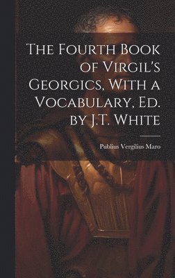 The Fourth Book of Virgil's Georgics, With a Vocabulary, Ed. by J.T. White 1