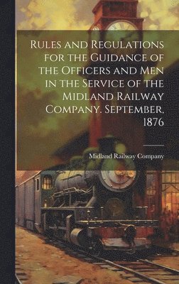 Rules and Regulations for the Guidance of the Officers and Men in the Service of the Midland Railway Company. September, 1876 1