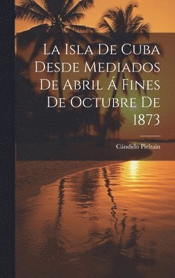 bokomslag Isla De Cuba Desde Mediados De Abril Á Fines De Octubre De 1873
