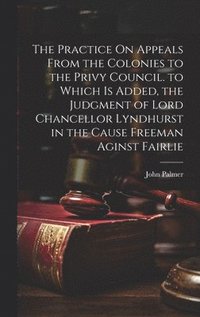 bokomslag The Practice On Appeals From the Colonies to the Privy Council. to Which Is Added, the Judgment of Lord Chancellor Lyndhurst in the Cause Freeman Aginst Fairlie