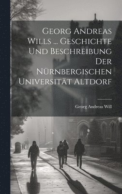 Georg Andreas Wills ... Geschichte Und Beschreibung Der Nürnbergischen Universität Altdorf