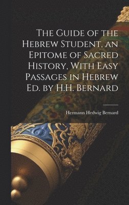 Guide of the Hebrew Student, an Epitome of Sacred History, With Easy Passages in Hebrew Ed. by H.H. Bernard