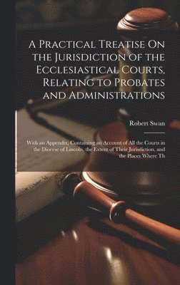 A Practical Treatise On the Jurisdiction of the Ecclesiastical Courts, Relating to Probates and Administrations 1