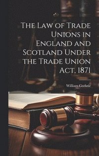 bokomslag The Law of Trade Unions in England and Scotland Under the Trade Union Act, 1871