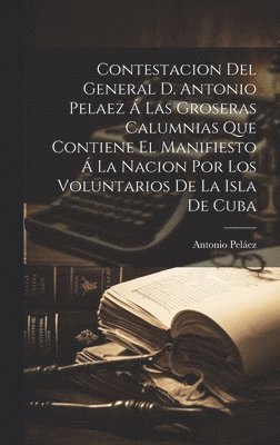 Contestacion Del General D. Antonio Pelaez  Las Groseras Calumnias Que Contiene El Manifiesto  La Nacion Por Los Voluntarios De La Isla De Cuba 1