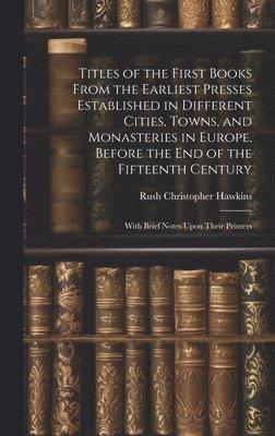 Titles of the First Books From the Earliest Presses Established in Different Cities, Towns, and Monasteries in Europe, Before the End of the Fifteenth Century 1