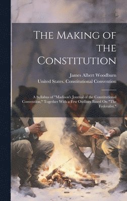 James Albert Woodburn - The Making of the Constitution: A Syllabus of "Madison's Journal of the Constitutional Convention," Together With a Few Outlines Based On "The Federal, Inbunden