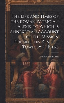 bokomslag The Life and Times of the Roman Patrician Alexis, to Which Is Annexed an Account of the Mission Founded in Kentish Town by H. Ivers