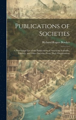 Publications of Societies; a Provisional List of the Publications of American Scientific, Literary, and Other Societies From Their Organization 1