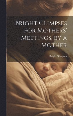 Bright Glimpses for Mothers' Meetings, by a Mother 1