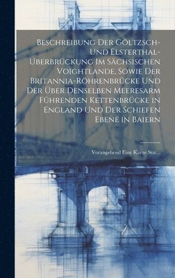 Beschreibung Der Göltzsch- Und Elsterthal-Uberbrückung Im Sächsischen Voightlande, Sowie Der Britannia-Röhrenbrücke Und Der Über Denselben Meeresarm Führenden Kettenbrücke in England Und Der Schiefen Ebene in Baiern