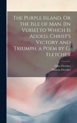 Purple Island, Or the Isle of Man. [In Verse] to Which Is Added, Christ's Victory and Triumph, a Poem by G. Fletcher