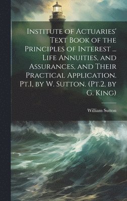 Institute of Actuaries' Text Book of the Principles of Interest ... Life Annuities, and Assurances, and Their Practical Application. Pt.1, by W. Sutton. (Pt.2, by G. King) 1