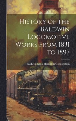 History of the Baldwin Locomotive Works From 1831 to 1897 1