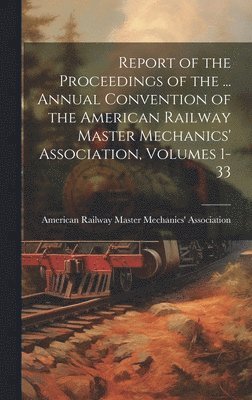 Report of the Proceedings of the ... Annual Convention of the American Railway Master Mechanics' Association, Volumes 1-33 1